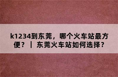k1234到东莞，哪个火车站最方便？｜ 东莞火车站如何选择？